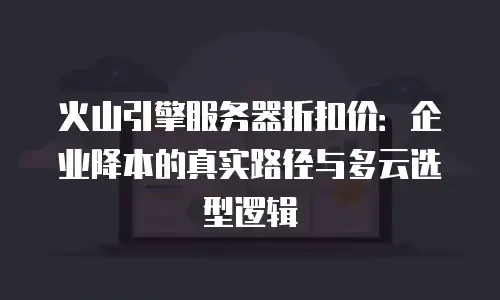 火山引擎服务器折扣价：企业降本的真实路径与多云选型逻辑