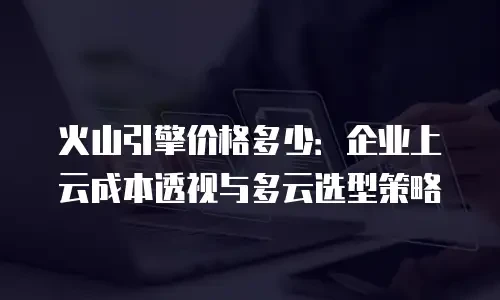 火山引擎价格多少：企业上云成本透视与多云选型策略