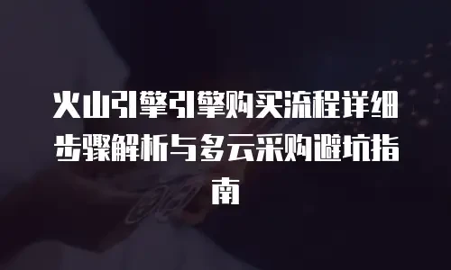 火山引擎引擎购买流程详细步骤解析与多云采购避坑指南