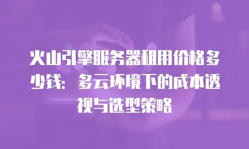 火山引擎服务器租用价格多少钱：多云环境下的成本透视与选型策略