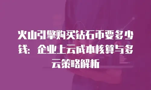 火山引擎购买钻石币要多少钱：企业上云成本核算与多云策略解析