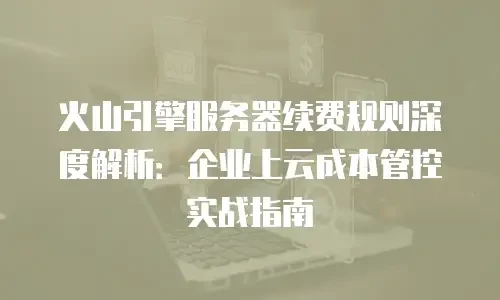 火山引擎服务器续费规则深度解析：企业上云成本管控实战指南