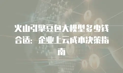 火山引擎豆包大模型多少钱合适：企业上云成本决策指南