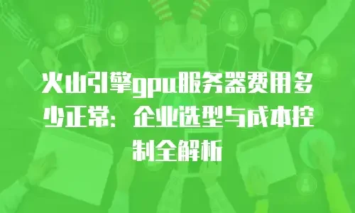 火山引擎gpu服务器费用多少正常：企业选型与成本控制全解析