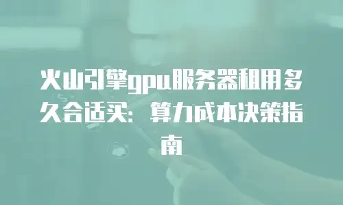 火山引擎gpu服务器租用多久合适买：算力成本决策指南