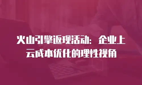 火山引擎返现活动：企业上云成本优化的理性视角
