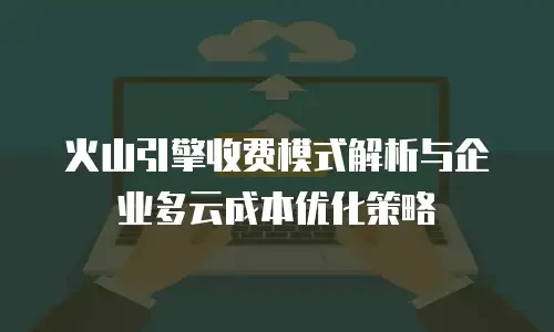 火山引擎收费模式解析与企业多云成本优化策略