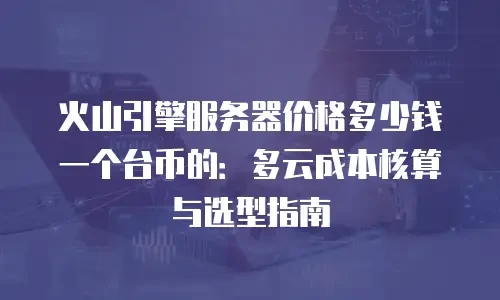 火山引擎服务器价格多少钱一个台币的：多云成本核算与选型指南