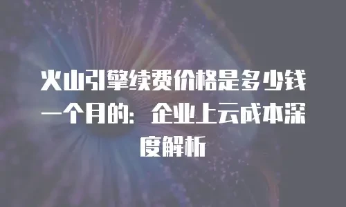 火山引擎续费价格是多少钱一个月的：企业上云成本深度解析