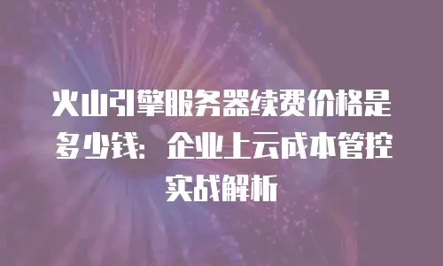 火山引擎服务器续费价格是多少钱：企业上云成本管控实战解析