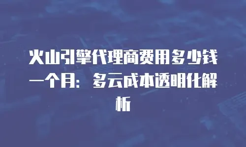 火山引擎代理商费用多少钱一个月：多云成本透明化解析