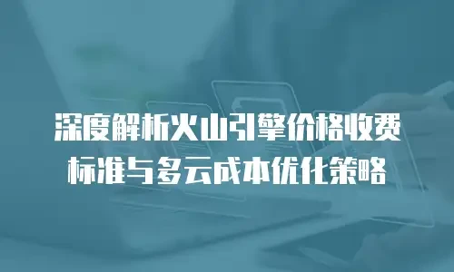 深度解析火山引擎价格收费标准与多云成本优化策略