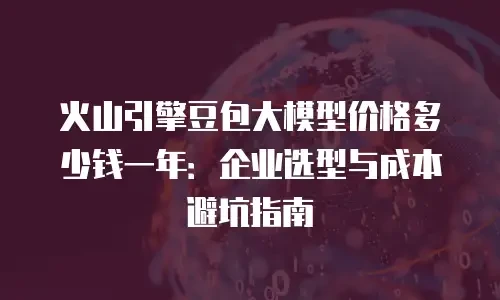 火山引擎豆包大模型价格多少钱一年：企业选型与成本避坑指南
