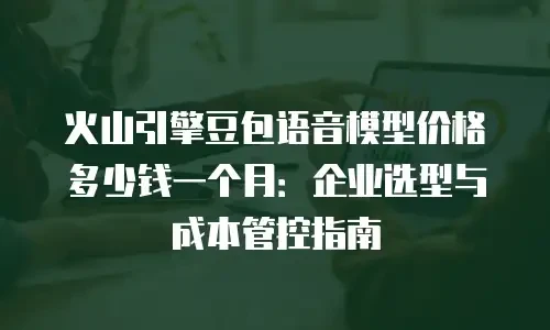 火山引擎豆包语音模型价格多少钱一个月：企业选型与成本管控指南
