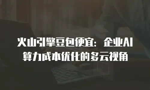 火山引擎豆包便宜：企业AI算力成本优化的多云视角
