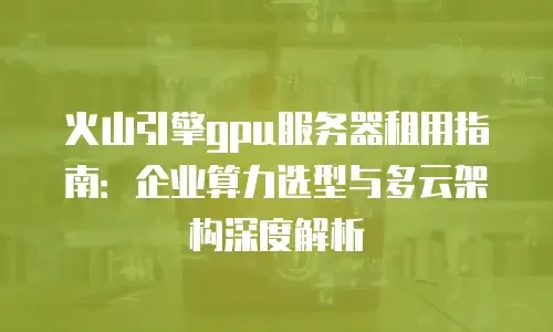 火山引擎gpu服务器租用指南：企业算力选型与多云架构深度解析