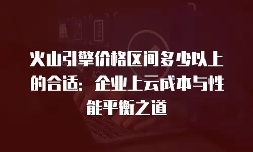 火山引擎价格区间多少以上的合适：企业上云成本与性能平衡之道