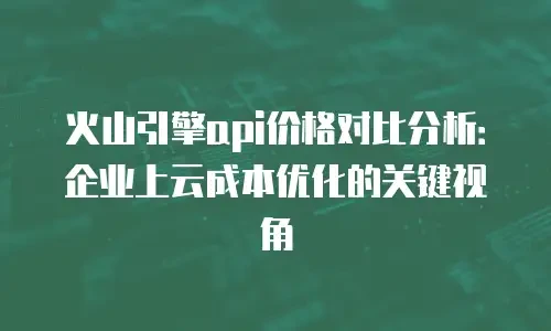 火山引擎api价格对比分析：企业上云成本优化的关键视角