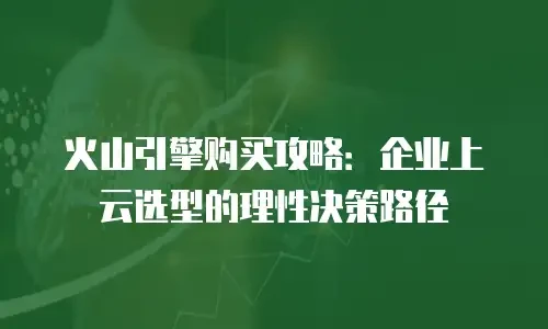 火山引擎购买攻略：企业上云选型的理性决策路径