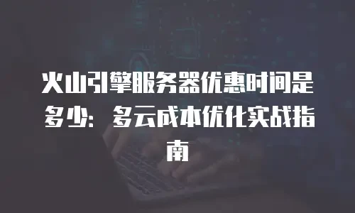 火山引擎服务器优惠时间是多少：多云成本优化实战指南