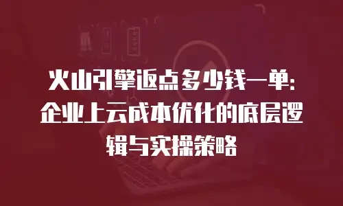 火山引擎返点多少钱一单：企业上云成本优化的底层逻辑与实操策略