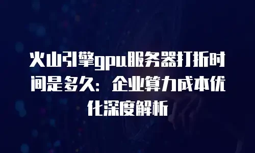 火山引擎gpu服务器打折时间是多久：企业算力成本优化深度解析