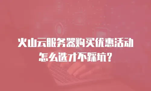 火山云服务器购买优惠活动怎么选才不踩坑？