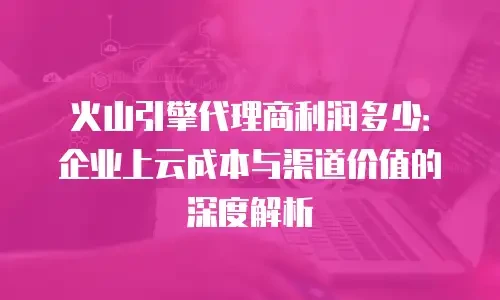 火山引擎代理商利润多少：企业上云成本与渠道价值的深度解析