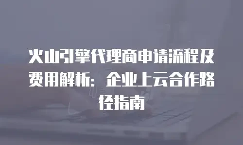 火山引擎代理商申请流程及费用解析：企业上云合作路径指南