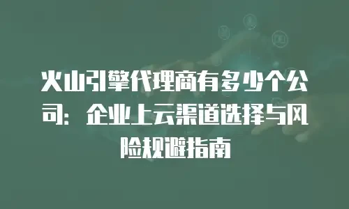火山引擎代理商有多少个公司：企业上云渠道选择与风险规避指南