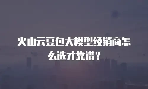 火山云豆包大模型经销商怎么选才靠谱？