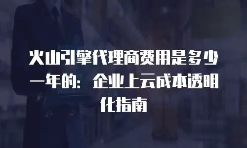火山引擎代理商费用是多少一年的：企业上云成本透明化指南