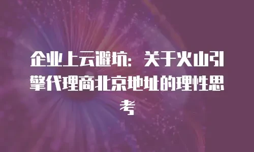 企业上云避坑：关于火山引擎代理商北京地址的理性思考
