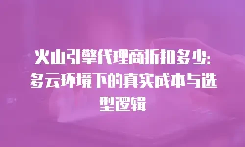 火山引擎代理商折扣多少：多云环境下的真实成本与选型逻辑