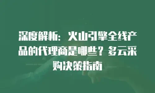 深度解析：火山引擎全线产品的代理商是哪些？多云采购决策指南