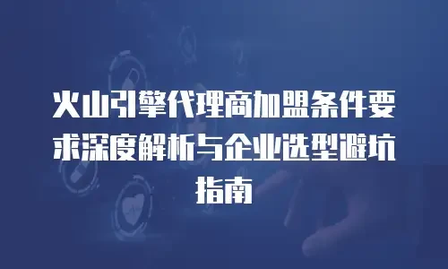 火山引擎代理商加盟条件要求深度解析与企业选型避坑指南