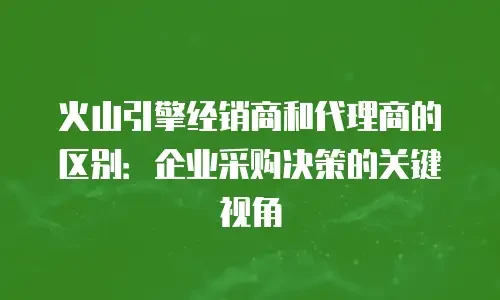 火山引擎经销商和代理商的区别：企业采购决策的关键视角