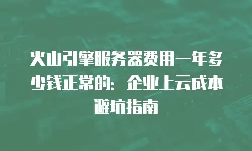 火山引擎服务器费用一年多少钱正常的：企业上云成本避坑指南