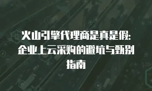 火山引擎代理商是真是假：企业上云采购的避坑与甄别指南