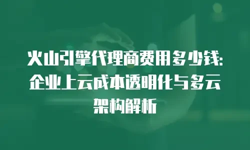 火山引擎代理商费用多少钱：企业上云成本透明化与多云架构解析