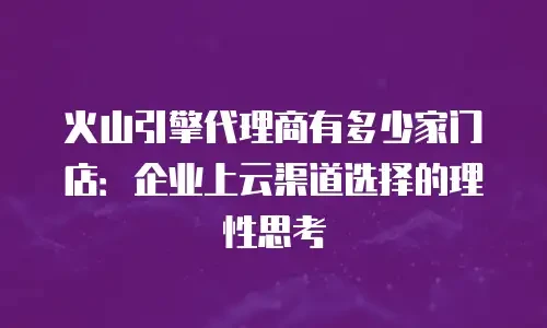 火山引擎代理商有多少家门店：企业上云渠道选择的理性思考