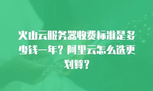 火山云服务器收费标准是多少钱一年？阿里云怎么选更划算？