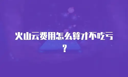火山云费用怎么算才不吃亏？