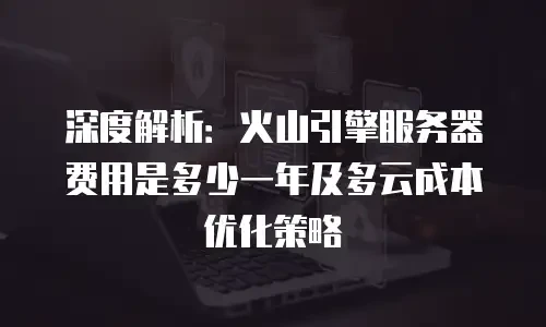 深度解析：火山引擎服务器费用是多少一年及多云成本优化策略