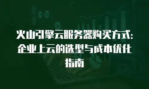 火山引擎云服务器购买方式：企业上云的选型与成本优化指南
