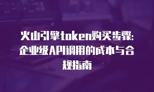 火山引擎token购买步骤：企业级API调用的成本与合规指南