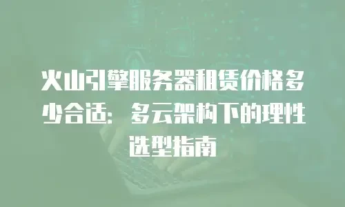 火山引擎服务器租赁价格多少合适：多云架构下的理性选型指南