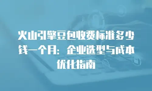 火山引擎豆包收费标准多少钱一个月：企业选型与成本优化指南