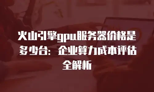 火山引擎gpu服务器价格是多少台：企业算力成本评估全解析