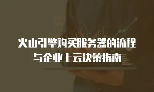 火山引擎购买服务器的流程与企业上云决策指南